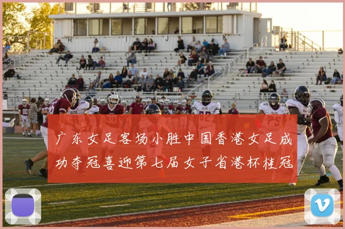 广东女足客场小胜中国香港女足成功夺冠喜迎第七届女子省港杯桂冠
