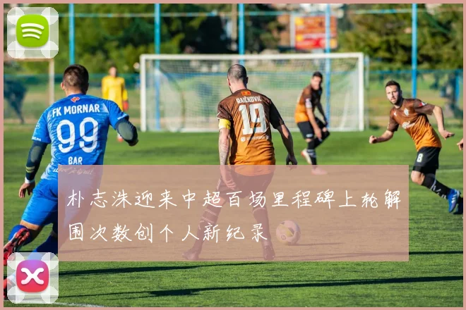朴志洙迎来中超百场里程碑上轮解围次数创个人新纪录