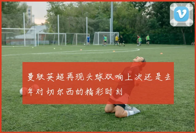 曼联英超再现头球双响上次还是去年对切尔西的精彩时刻