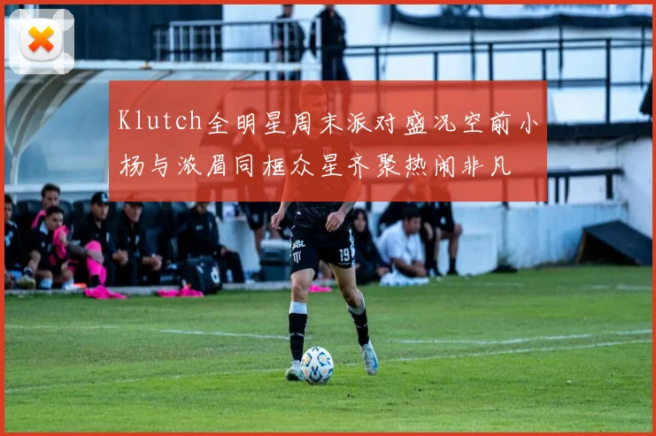 Klutch全明星周末派对盛况空前小杨与浓眉同框众星齐聚热闹非凡