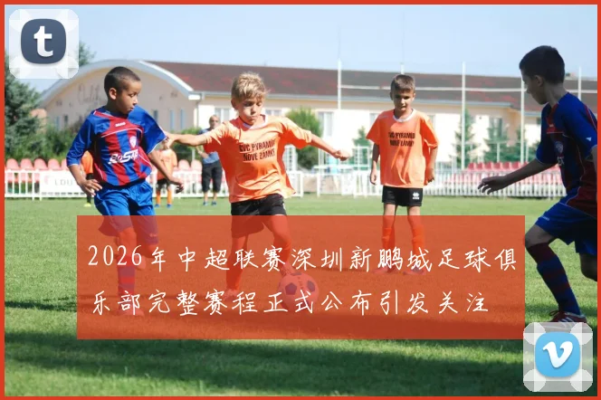 2026年中超联赛深圳新鹏城足球俱乐部完整赛程正式公布引发关注