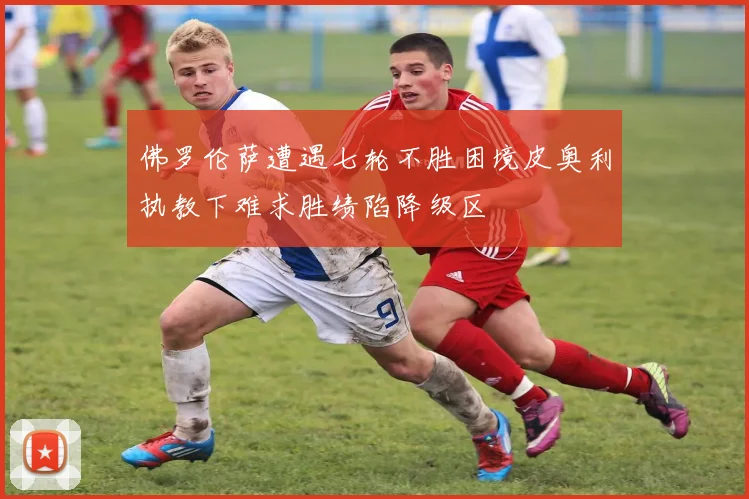 佛罗伦萨遭遇七轮不胜困境皮奥利执教下难求胜绩陷降级区