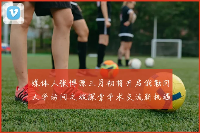 媒体人张博源三月初将开启俄勒冈大学访问之旅探索学术交流新机遇