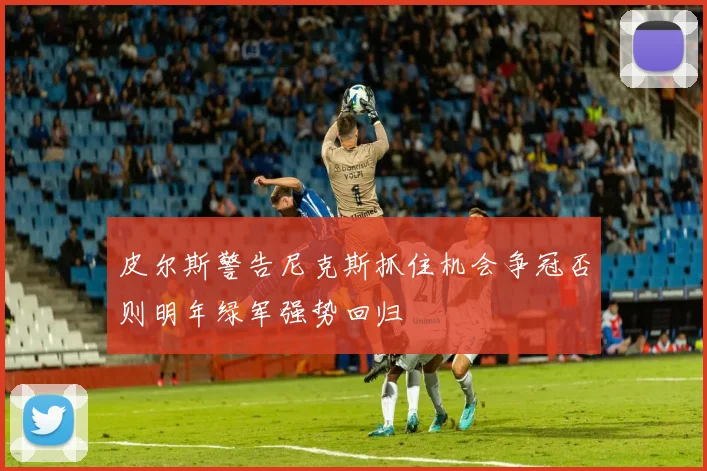 皮尔斯警告尼克斯抓住机会争冠否则明年绿军强势回归