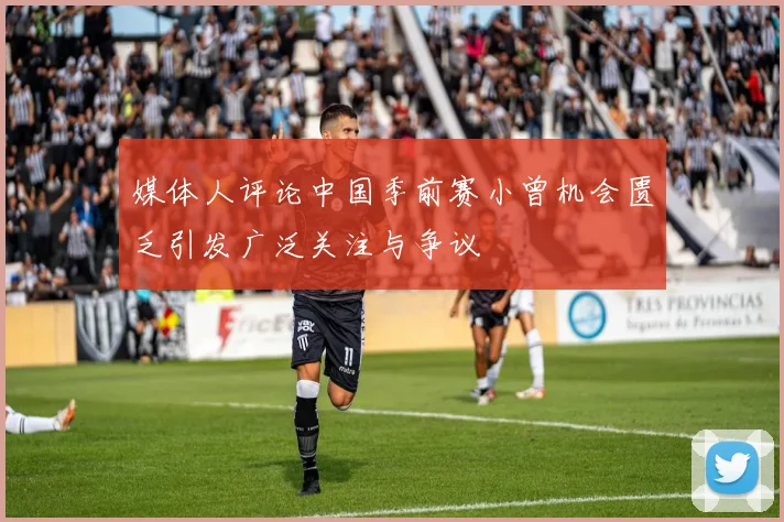 媒体人评论中国季前赛小曾机会匮乏引发广泛关注与争议