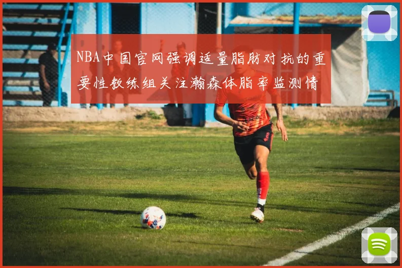 NBA中国官网强调适量脂肪对抗的重要性教练组关注瀚森体脂率监测情况