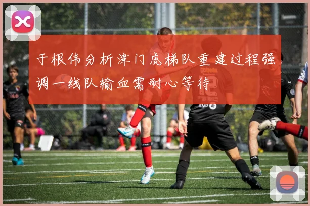 于根伟分析津门虎梯队重建过程强调一线队输血需耐心等待