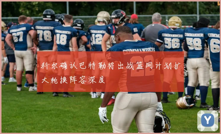 科尔确认巴特勒将出战篮网计划扩大轮换阵容深度