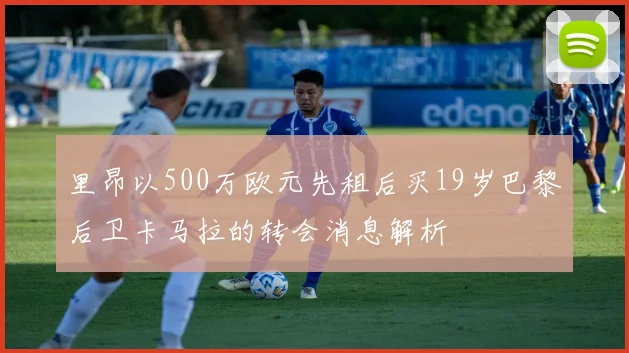 里昂以500万欧元先租后买19岁巴黎后卫卡马拉的转会消息解析