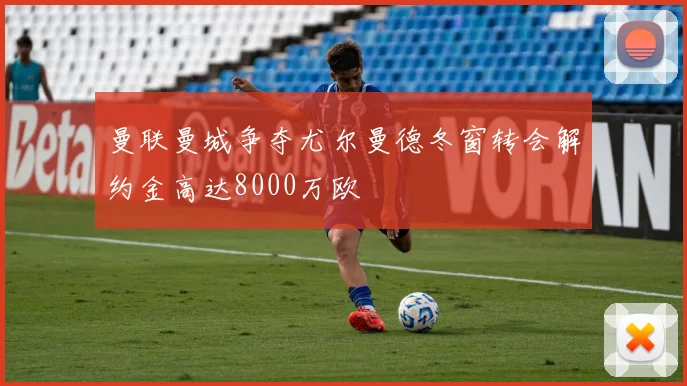 曼联曼城争夺尤尔曼德冬窗转会解约金高达8000万欧