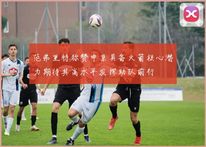 范弗里特称赞申京具备火箭核心潜力期待其高水平发挥助队前行