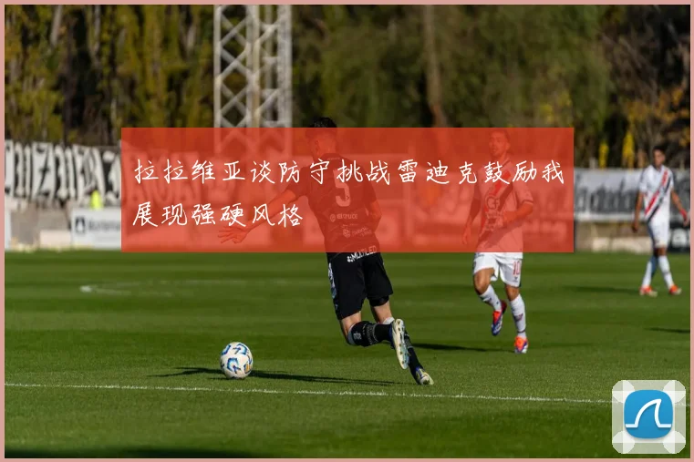拉拉维亚谈防守挑战雷迪克鼓励我展现强硬风格