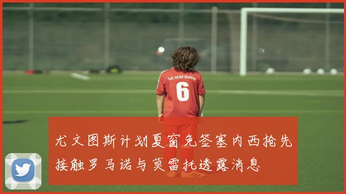 尤文图斯计划夏窗免签塞内西抢先接触罗马诺与莫雷托透露消息