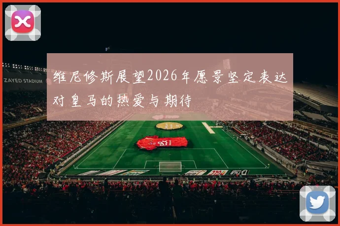 维尼修斯展望2026年愿景坚定表达对皇马的热爱与期待
