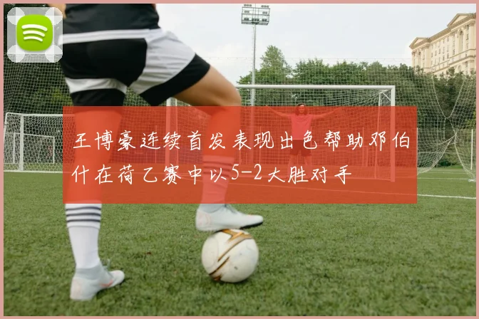 王博豪连续首发表现出色帮助邓伯什在荷乙赛中以5-2大胜对手