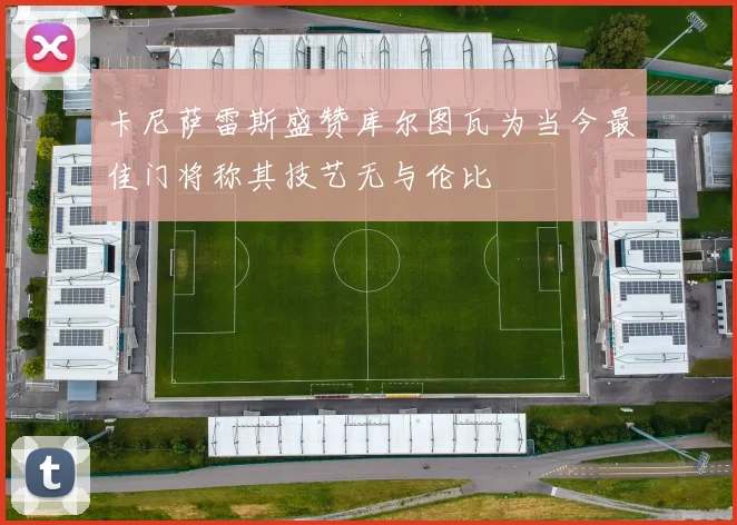 卡尼萨雷斯盛赞库尔图瓦为当今最佳门将称其技艺无与伦比