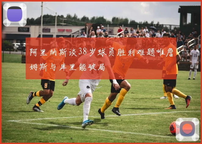 阿里纳斯谈38岁球员胜利难题唯詹姆斯与库里能破局