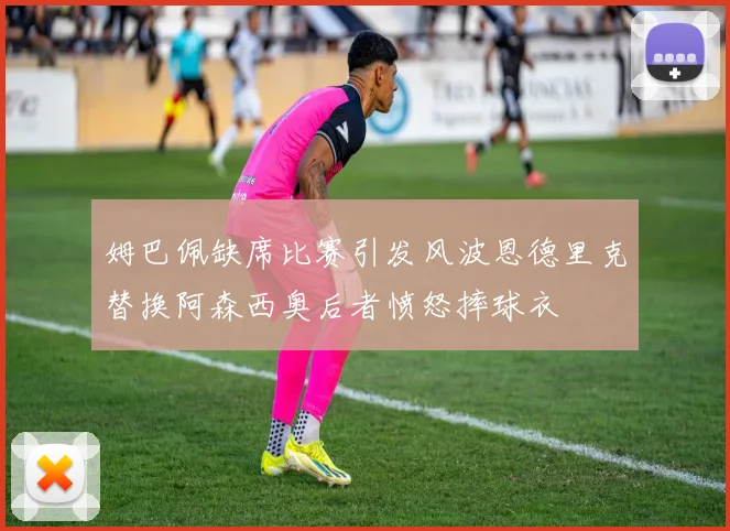 姆巴佩缺席比赛引发风波恩德里克替换阿森西奥后者愤怒摔球衣