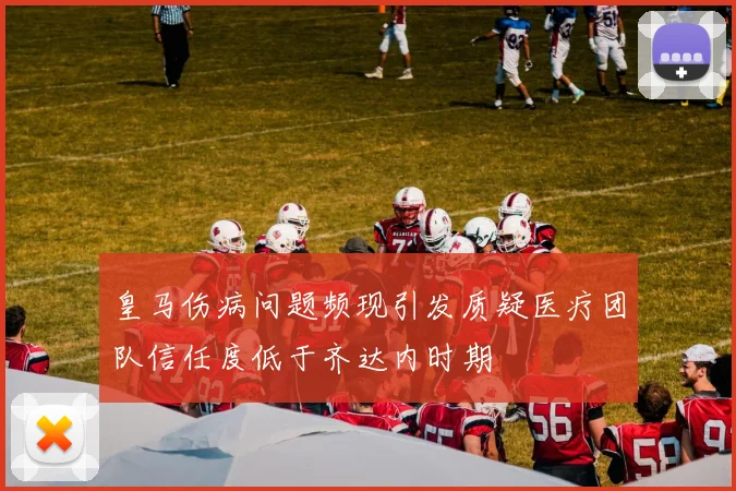 皇马伤病问题频现引发质疑医疗团队信任度低于齐达内时期