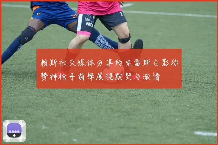 赖斯社交媒体分享约克雷斯合影称赞神枪手前锋展现默契与激情