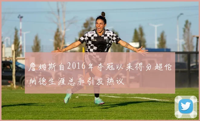 詹姆斯自2016年夺冠以来得分超伦纳德生涯总和引发热议