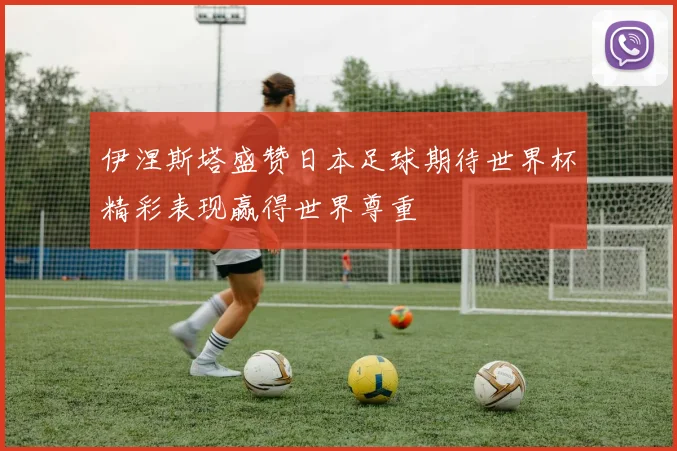 伊涅斯塔盛赞日本足球期待世界杯精彩表现赢得世界尊重